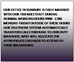 Text Box: OUR OFFICE IN SUNBURY IS FULLY MANNED WITH OUR FRIENDLY STAFF DURING NORMAL WORKING HOURS 0900 -1700 MONDAY-FRIDAY OUTSIDE OF THESE HOURS  OUR TELEPHONE SYSTEM AUTOMATICALLY TRANSFERS CALLS THROUGH TO OUR DUTY MANAGER, WHO WILL ALLOCATE THE APPROPRIATE ENGINEER TO ATTEND TO YOUR BREAKDOWN